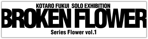 福井江太郎 新作個展−BROKEN FLOWER− Series Flower vol.1